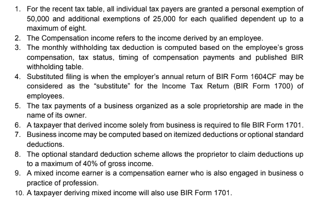 1. For the recent tax table, all individual tax payers are granted a personal exemption of
50,000 and additional exemptions of 25,000 for each qualified dependent up to a
maximum of eight.
2. The Compensation income refers to the income derived by an employee.
3. The monthly withholding tax deduction is computed based on the employee's gross
compensation, tax status, timing of compensation payments and published BIR
withholding table.
4. Substituted filing is when the employer's annual return of BIR Form 1604CF may be
considered as the "substitute" for the Income Tax Return (BIR Form 1700) of
employees.
5. The tax payments of a business organized as a sole proprietorship are made in the
name of its owner.
6. A taxpayer that derived income solely from business is required to file BIR Form 1701.
7. Business income may be computed based on itemized deductions or optional standard
deductions.
8. The optional standard deduction scheme allows the proprietor to claim deductions up
to a maximum of 40% of gross income.
9. A mixed income earner is a compensation earner who is also engaged in business o
practice of profession.
10. A taxpayer deriving mixed income will also use BIR Form 1701.
