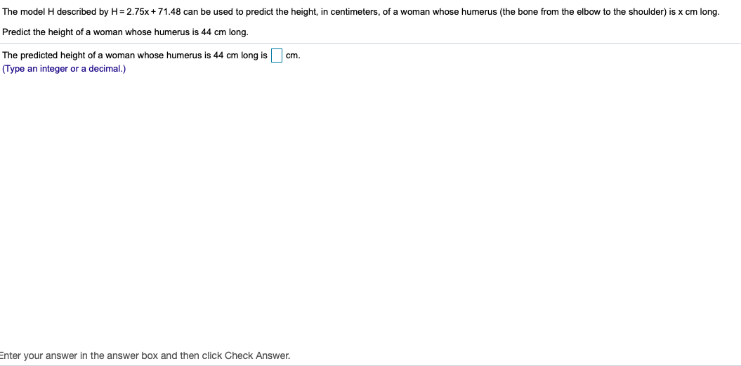 The model H described by H= 2.75x+71.48 can be used to predict the height, in centimeters, of a woman whose humerus (the bone from the elbow to the shoulder) is x cm l
Predict the height of a woman whose humerus is 44 cm long.
The predicted height of a woman whose humerus is 44 cm long is
cm.
(Type an integer or a decimal.)
