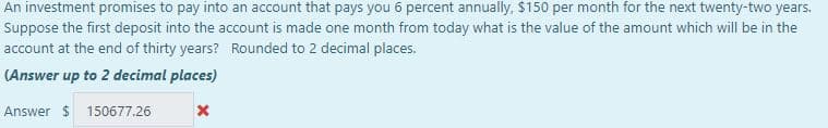 An investment promises to pay into an account that pays you 6 percent annually, $150 per month for the next twenty-two years.
Suppose the first deposit into the account is made one month from today what is the value of the amount which will be in the
account at the end of thirty years? Rounded to 2 decimal places.
(Answer up to 2 decimal places)
Answer $ 150677.26
