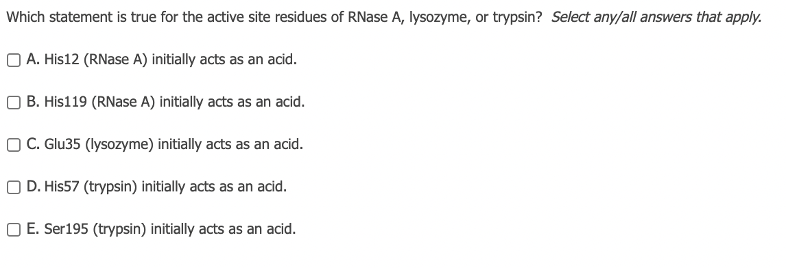 Which statement is true for the active site residues of RNase A, lysozyme, or trypsin? Select any/all answers that apply.
O A. His12 (RNase A) initially acts as an acid.
O B. His119 (RNase A) initially acts as an acid.
O C. Glu35 (lysozyme) initially acts as an acid.
O D. His57 (trypsin) initially acts as an acid.
O E. Ser195 (trypsin) initially acts as an acid.
