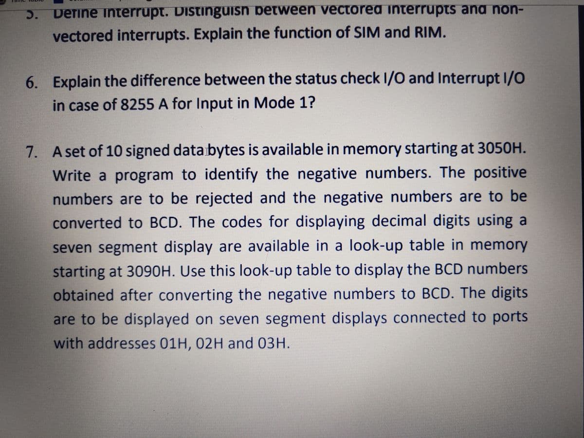 Define Interrupt. Distinguisn between vectored interrupts and non-
vectored interrupts. Explain the function of SIM and RIM.
6. Explain the difference between the status check I/O and Interrupt I/O
in case of 8255 A for Input in Mode 1?
7. Aset of 10 signed databytes is available in memory starting at 3050H.
Write a program to identify the negative numbers. The positive
numbers are to be rejected and the negative numbers are to be
converted to BCD. The codes for displaying decimal digits using a
seven segment display are available in a look-up table in memory
starting at 3090H. Use this look-up table to display the BCD numbers
obtained after converting the negative numbers to BCD. The digits
are to be displayed on seven segment displays connected to ports
with addresses 01H, 02H and 03H.
