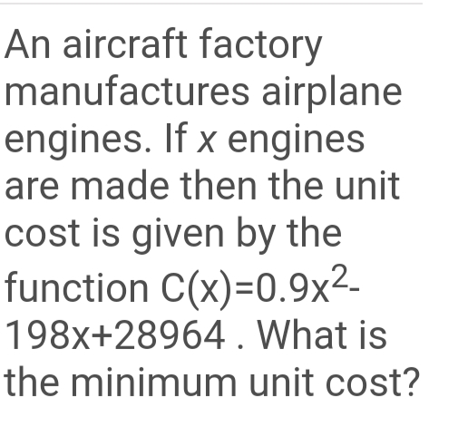 An aircraft factory
manufactures airplane
engines. If x engines
are made then the unit
cost is given by the
function C(x)=0.9x²-
198x+28964 . What is
the minimum unit cost?
