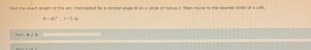 Find the exact length of the arc intercepted by a central angle 8 on a circle of radius r. Then round to the nearest tenth of a unit.
0=45°, r= 5 in
Part: 0 / 2
Part 1 of 2