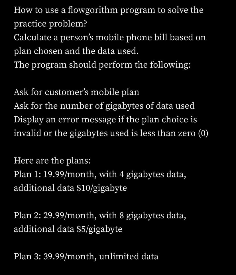 How to use a flowgorithm program to solve the
practice problem?
Calculate a person's mobile phone bill based on
plan chosen and the data used.
The program should perform the following:
Ask for customer's mobile plan
Ask for the number of gigabytes of data used
Display an error message if the plan choice is
invalid or the gigabytes used is less than zero (0)
Here are the plans:
Plan 1: 19.99/month, with 4 gigabytes data,
additional data $10/gigabyte
Plan 2: 29.99/month, with 8 gigabytes data,
additional data $5/gigabyte
Plan 3: 39.99/month, unlimited data