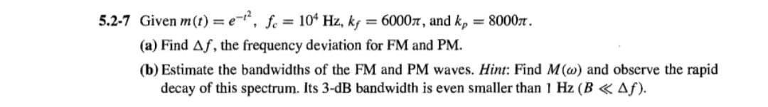 5.2-7 Given m(t) = e-, f. = 10' Hz, kf = 60007, and k,
= 8000n.
%3D
(a) Find Af, the frequency deviation for FM and PM.
(b) Estimate the bandwidths of the FM and PM waves. Hint: Find M(@) and obscrve the rapid
decay of this spectrum. Its 3-dB bandwidth is even smaller than 1 Hz (B Af).
