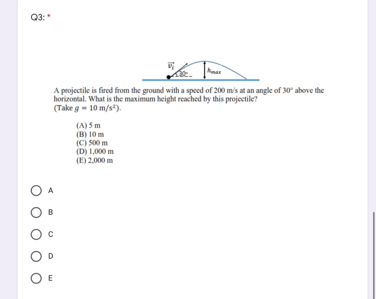 Q3: *
vi
30º
hmax
A projectile is fired from the ground with a speed of 200 m/s at an angle of 30° above the
horizontal. What is the maximum height reached by this projectile?
(Take g = 10 m/s²).
(A) 5 m
(B) 10 m
(C) 500 m
(D) 1,000 m
(E) 2,000 m
A
В
D
O E
