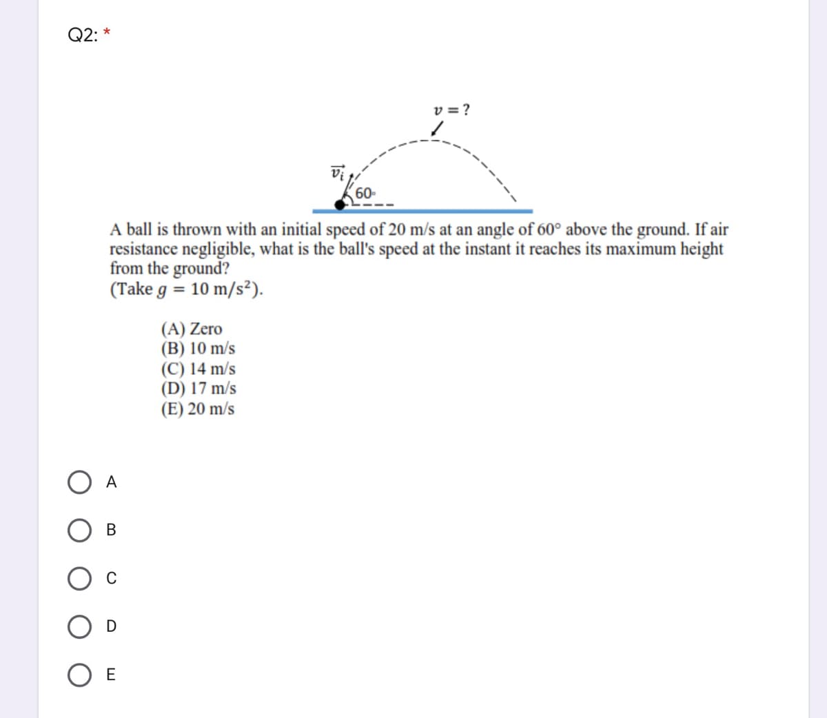 Q2: *
v = ?
60-
A ball is thrown with an initial speed of 20 m/s at an angle of 60° above the ground. If air
resistance negligible, what is the ball's speed at the instant it reaches its maximum height
from the ground?
(Take g = 10 m/s²).
(A) Zero
(B) 10 m/s
(C) 14 m/s
(D) 17 m/s
(E) 20 m/s
А
В
C
D
O E
