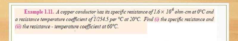 Example 1.11. A copper conductor has its specific resistance of 1.6 x 10° ohm-cm at 0°C and
a resistance temperature coefficient of 1/254.5 per °C at 20°C. Find (i) the specific resistance and
(ii) the resistance - temperature coefficient at 60°C.
