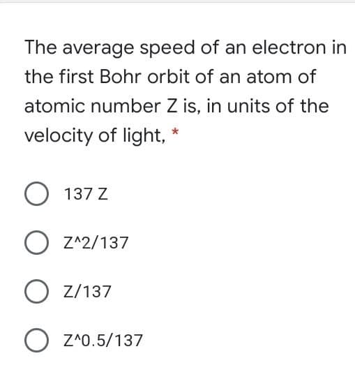 The average speed of an electron in
the first Bohr orbit of an atom of
atomic number Z is, in units of the
velocity of light,
O 137 Z
O Z^2/137
O Z/137
O Z*0.5/137
