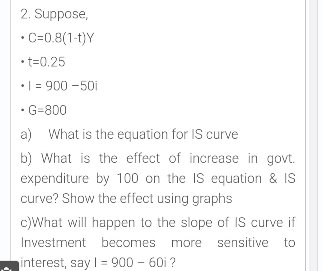 2. Suppose,
C=0.8(1-t)Y
• t=0.25
•| = 900 – 50i
• G=800
a)
What is the equation for lIS curve
b) What is the effect of increase in govt.
expenditure by 100 on the IS equation & IS
curve? Show the effect using graphs
c)What will happen to the slope of IS curve if
Investment becomes
more
sensitive to
interest, say | = 900 – 60i ?
