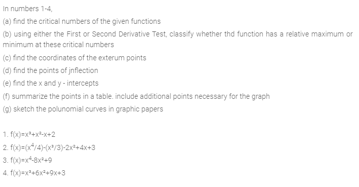 In numbers 1-4,
(a) find the critical numbers of the given functions
(b) using either the First or Second Derivative Test, classify whether thd function has a relative maximum or
minimum at these critical numbers
(c) find the coordinates of the exterum points
(d) find the points of jnflection
(e) find the x and y - intercepts
(f) summarize the points in a table. include additional points necessary for the graph
(g) sketch the polunomial curves in graphic papers
1. f(x)=x²+x²>x+2
2. f(x)=(x*/4)-(x³/3))-2x²+4x+3
3. f(x)=x+-8x²+9
4. f(x)=x³+6x²+9x+3
