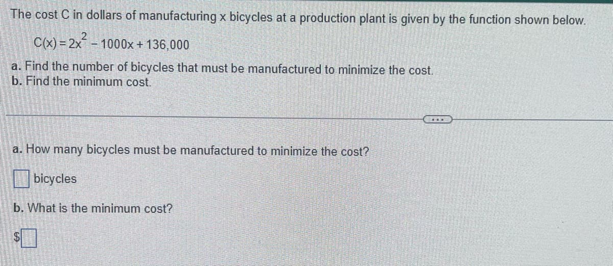 The cost C in dollars of manufacturing x bicycles at a production plant is given by the function shown below.
C(x)=2x² - 1000x + 136,000
a. Find the number of bicycles that must be manufactured to minimize the cost.
b. Find the minimum cost.
a. How many bicycles must be manufactured to minimize the cost?
bicycles
b. What is the minimum cost?