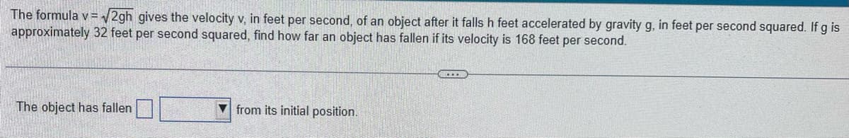 The formula v=√√2gh gives the velocity v, in feet per second, of an object after it falls h feet accelerated by gravity g, in feet per second squared. If g is
approximately 32 feet per second squared, find how far an object has fallen if its velocity is 168 feet per second.
The object has fallen
from its initial position.
