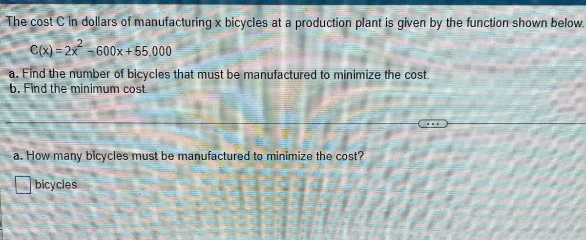 The cost C in dollars of manufacturing x bicycles at a production plant is given by the function shown below.
C(x) = 2x - 600x + 55,000
a. Find the number of bicycles that must be manufactured to minimize the cost.
b. Find the minimum cost.
a. How many bicycles must be manufactured to minimize the cost?
bicycles