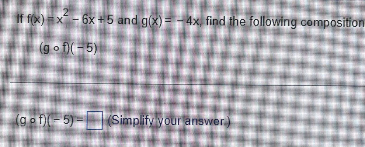 If f(x)=x² - 6x + 5 and g(x)= - 4x, find the following composition
(gof)(-5)
(gof)(-5) = (Simplify your answer.)
