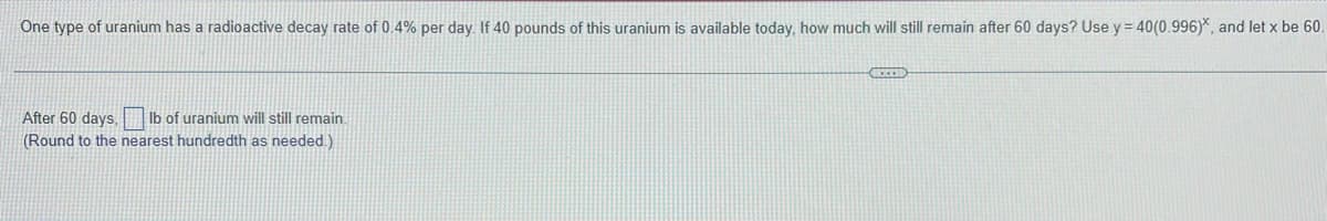 One type of uranium has a radioactive decay rate of 0.4% per day. If 40 pounds of this uranium is available today, how much will still remain after 60 days? Use y = 40(0.996), and let x be 60.
After 60 days. lb of uranium will still remain.
(Round to the nearest hundredth as needed.)
GECED