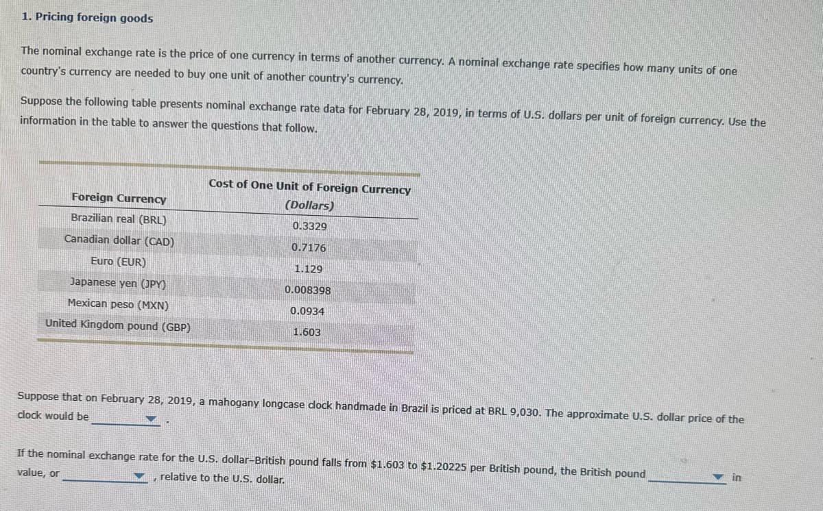 1. Pricing foreign goods
The nominal exchange rate is the price of one currency in terms of another currency. A nominal exchange rate specifies how many units of one
country's currency are needed to buy one unit of another country's currency.
Suppose the following table presents nominal exchange rate data for February 28, 2019, in terms of U.S. dollars per unit of foreign currency. Use the
information in the table to answer the questions that follow.
Foreign Currency
Brazilian real (BRL)
Canadian dollar (CAD)
Euro (EUR)
Japanese yen (JPY)
Mexican peso (MXN)
United Kingdom pound (GBP)
Cost of One Unit of Foreign Currency
(Dollars)
0.3329
0.7176
1.129
0.008398
0.0934
1.603
Suppose that on February 28, 2019, a mahogany longcase clock handmade in Brazil is priced at BRL 9,030. The approximate U.S. dollar price of the
clock would be
If the nominal exchange rate for the U.S. dollar-British pound falls from $1.603 to $1.20225 per British pound, the British pound
value, or
relative to the U.S. dollar.
in