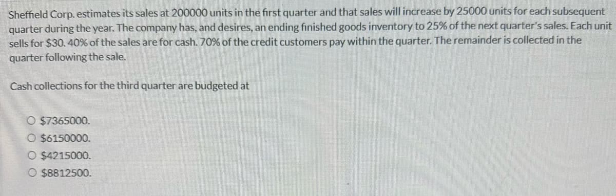 Sheffield Corp. estimates its sales at 200000 units in the first quarter and that sales will increase by 25000 units for each subsequent
quarter during the year. The company has, and desires, an ending finished goods inventory to 25% of the next quarter's sales. Each unit
sells for $30. 40% of the sales are for cash. 70% of the credit customers pay within the quarter. The remainder is collected in the
quarter following the sale.
Cash collections for the third quarter are budgeted at
O $7365000.
O $6150000.
O $4215000.
O $8812500.