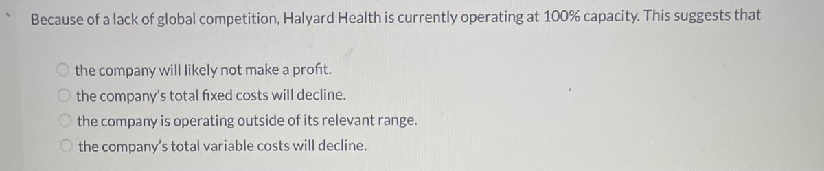 Because of a lack of global competition, Halyard Health is currently operating at 100% capacity. This suggests that
O the company will likely not make a profit.
O the company's total fixed costs will decline.
the company is operating outside of its relevant range.
the company's total variable costs will decline.