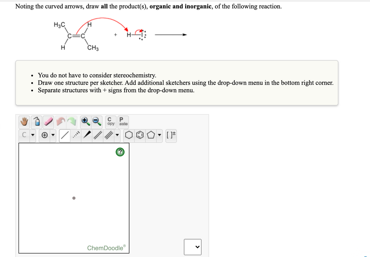 Noting the curved arrows, draw all the product(s), organic and inorganic, of the following reaction.
H3C
CH3
You do not have to consider stereochemistry.
Draw one structure per sketcher. Add additional sketchers using the drop-down menu in the bottom right corner.
Separate structures with + signs from the drop-down menu.
P
opy
aste
?
ChemDoodle®
