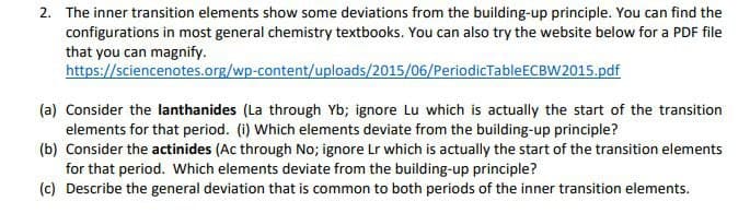 2. The inner transition elements show some deviations from the building-up principle. You can find the
configurations in most general chemistry textbooks. You can also try the website below for a PDF file
that you can magnify.
https://sciencenotes.org/wp-content/uploads/2015/06/PeriodicTableECBW2015.pdf
(a) Consider the lanthanides (La through Yb; ignore Lu which is actually the start of the transition
elements for that period. (i) Which elements deviate from the building-up principle?
(b) Consider the actinides (Ac through No; ignore Lr which is actually the start of the transition elements
for that period. Which elements deviate from the building-up principle?
(c) Describe the general deviation that is common to both periods of the inner transition elements.
