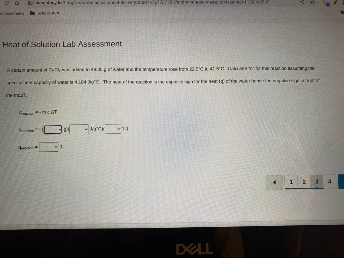 CD
et bookmarks
schoology.Isr7.org/common-assessment-delivery/start/6727737558?action=onresume&submissionid=1150090585
Heat of Solution Lab Assessment
the mcAT.
School Stuff
A certain amount of CaCl₂ was added to 49.05 g of water and the temperature rose from 22.0°C to 41.5°C. Calculate "q" for this reaction assuming the
specific heat capacity of water is 4.184 J/g°C. The heat of the reaction is the opposite sign for the heat (q) of the water hence the negative sign in front of
Greaction=-mc AT
Creaction=-(
greaction=
J
g)(
J/g°C)( °C)
DELL
1 2
3
4