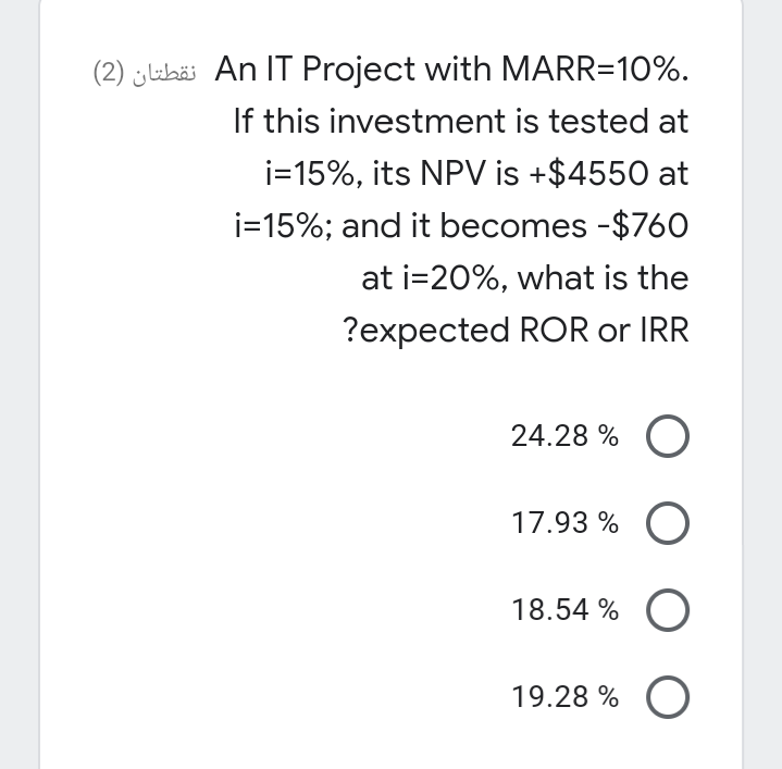 (2) jlubäi An IT Project with MARR=10%.
If this investment is tested at
i=15%, its NPV is +$4550 at
i=15%; and it becomes -$760
at i=20%, what is the
?expected ROR or IRR
24.28 % O
17.93 % O
18.54 %
19.28 % O
