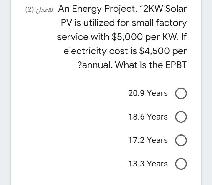 (2) j labäi An Energy Project, 12KW Solar
PV is utilized for small factory
service with $5,000 per KW. If
electricity cost is $4,500 per
?annual. What is the EPBT
20.9 Years
18.6 Years
17.2 Years O
13.3 Years O
