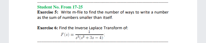 Student No. From 17-25
Exercise 5: Write m-file to find the number of ways to write a number
as the sum of numbers smaller than itself.
Exercise 6: Find the Inverse Laplace Transform of:
1
F(s) =
s2(s² + 3s – 4) '
