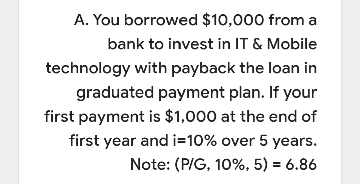 A. You borrowed $10,000 from a
bank to invest in IT & Mobile
technology with payback the loan in
graduated payment plan. If your
first payment is $1,000 at the end of
first year and i=10% over 5 years.
Note: (P/G, 10%, 5) = 6.86
%3D
