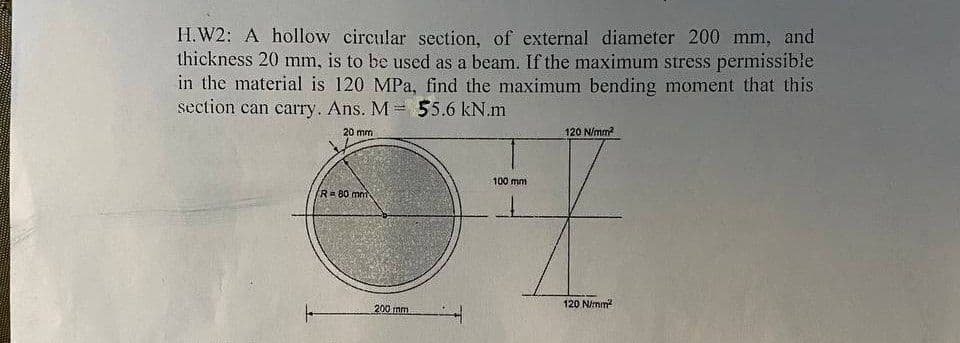 H.W2: A hollow circular section, of external diameter 200 mm, and
thickness 20 mm, is to be used as a beam. If the maximum stress permissible
in the material is 120 MPa, find the maximum bending moment that this
section can carry. Ans. M= 55.6 kN.m
20 mm
R= 80 mm
200 mm
100 mm
120 N/mm²
120 N/mm²