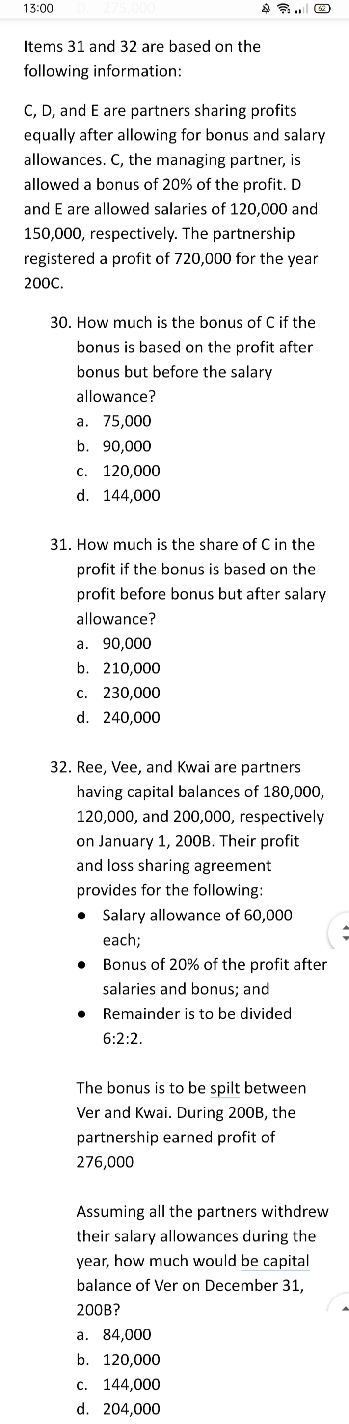 13:00
275,000
(62
Items 31 and 32 are based on the
following information:
C, D, and E are partners sharing profits
equally after allowing for bonus and salary
allowances. C, the managing partner, is
allowed a bonus of 20% of the profit. D
and E are allowed salaries of 120,000 and
150,000, respectively. The partnership
registered a profit of 720,000 for the year
200C.
30. How much is the bonus of C if the
bonus is based on the profit after
bonus but before the salary
allowance?
а. 75,000
b. 90,000
C. 120,000
d. 144,000
31. How much is the share of C in the
profit if the bonus is based on the
profit before bonus but after salary
allowance?
а. 90,000
b. 210,000
с. 230,000
d. 240,000
32. Ree, Vee, and Kwai are partners
having capital balances of 180,000,
120,000, and 200,000, respectively
on January 1, 200B. Their profit
and loss sharing agreement
provides for the following:
• Salary allowance of 60,000
each;
Bonus of 20% of the profit after
salaries and bonus; and
Remainder is to be divided
6:2:2.
The bonus is to be spilt between
Ver and Kwai. During 200B, the
partnership earned profit of
276,000
Assuming all the partners withdrew
their salary allowances during the
year, how much would be capital
balance of Ver on December 31,
200B?
а. 84,000
b. 120,000
C. 144,000
d. 204,000
