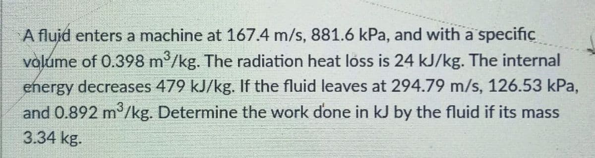 A flujd enters a machine at 167.4 m/s, 881.6 kPa, and with a specific
valume of 0.398 m2/kg. The radiation heat loss is 24 kJ/kg. The internal
ehergy decreases 479 kJ/kg. If the fluid leaves at 294.79 m/s, 126.53 kPa,
and 0.892 m3/kg. Determine the work done in kJ by the fluid if its mass
3.34 kg.
