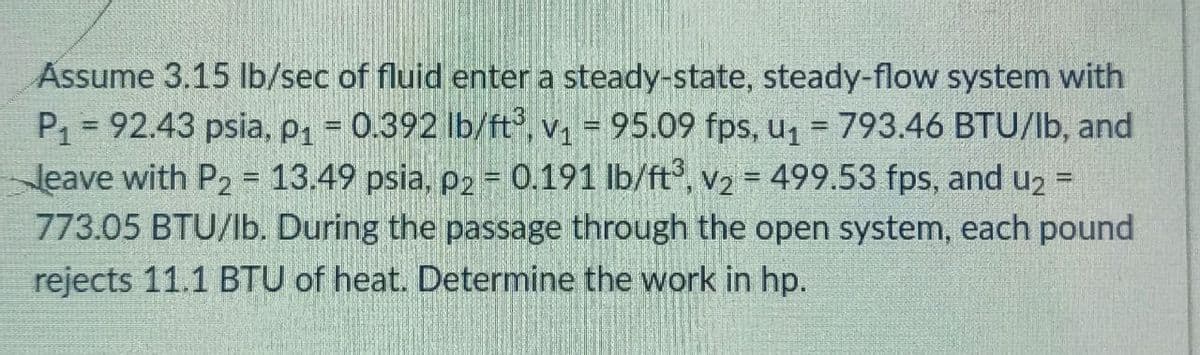 Assume 3.15 lb/sec of fluid enter a steady-state, steady-flow system with
P1 = 92.43 psia, P1 = 0.392 lb/ft, v1 = 95.09 fps, u = 793.46 BTU/lb, and
Jeave with P2 = 13.49 psia, p2 = 0.191 lb/ft, v2 = 499.53 fps, and u2 =
773.05 BTU/lb. During the passage through the open system, each pound
rejects 11.1 BTU of heat. Determine the work in hp.
%3D
%3D
!!
