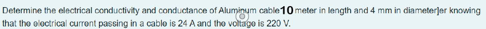 Determine the electrical conductivity and conductance of Aluminum cable 10 meter in length and 4 mm in diameter]er knowing
that the electrical current passing in a cable is 24 A and the voltage is 220 V.