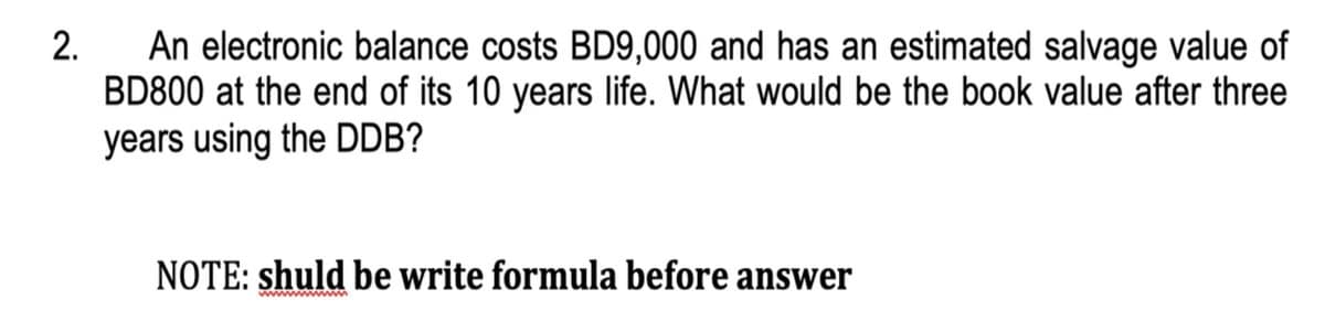 An electronic balance costs BD9,000 and has an estimated salvage value of
BD800 at the end of its 10 years life. What would be the book value after three
2.
years using the DDB?
NOTE: shuld be write formula before answer
ww m
