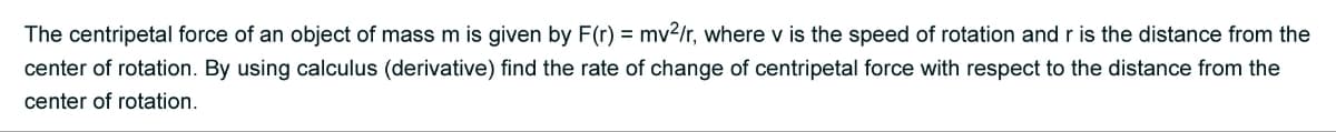 The centripetal force of an object of mass m is given by F(r) = mv²/r, where v is the speed of rotation and r is the distance from the
center of rotation. By using calculus (derivative) find the rate of change of centripetal force with respect to the distance from the
center of rotation.
