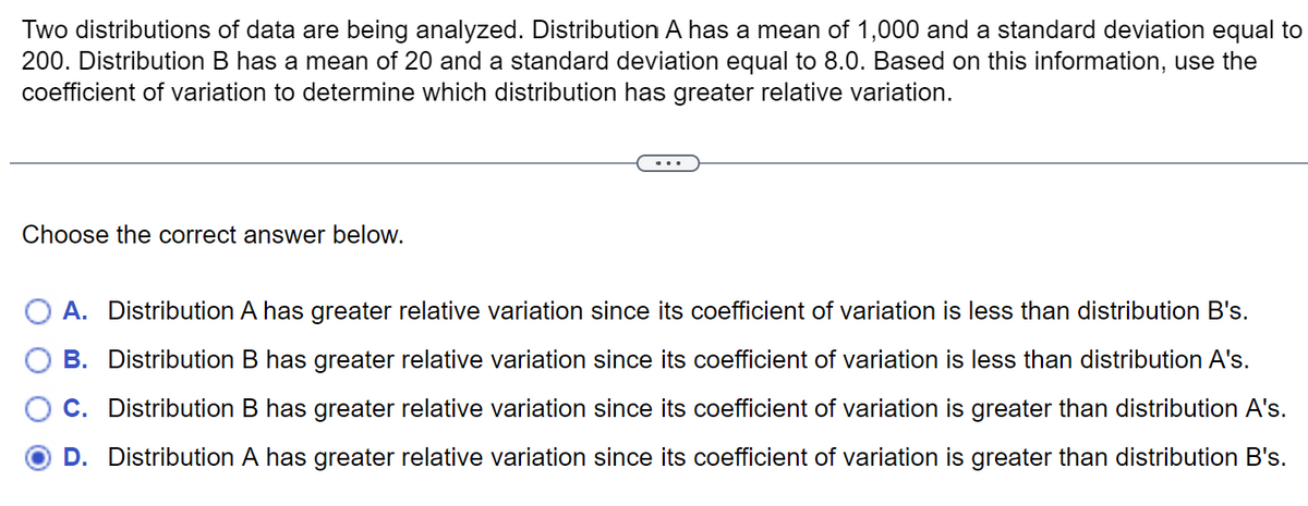 Two distributions of data are being analyzed. Distribution A has a mean of 1,000 and a standard deviation equal to
200. Distribution B has a mean of 20 and a standard deviation equal to 8.0. Based on this information, use the
coefficient of variation to determine which distribution has greater relative variation.
Choose the correct answer below.
A. Distribution A has greater relative variation since its coefficient of variation is less than distribution B's.
B. Distribution B has greater relative variation since its coefficient of variation is less than distribution A's.
C. Distribution B has greater relative variation since its coefficient of variation is greater than distribution A's.
D. Distribution A has greater relative variation since its coefficient of variation is greater than distribution B's.