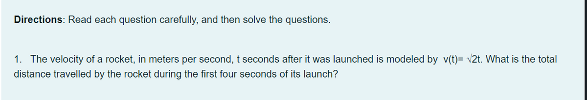 Directions: Read each question carefully, and then solve the questions.
1. The velocity of a rocket, in meters per second, t seconds after it was launched is modeled by v(t)= v2t. What is the total
distance travelled by the rocket during the first four seconds of its launch?
