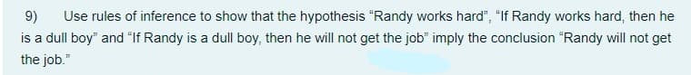 Use rules of inference to show that the hypothesis "Randy works hard", "If Randy works hard, then he
is a dull boy" and "If Randy is a dull boy, then he will not get the job" imply the conclusion "Randy will not get
9)
the job."
