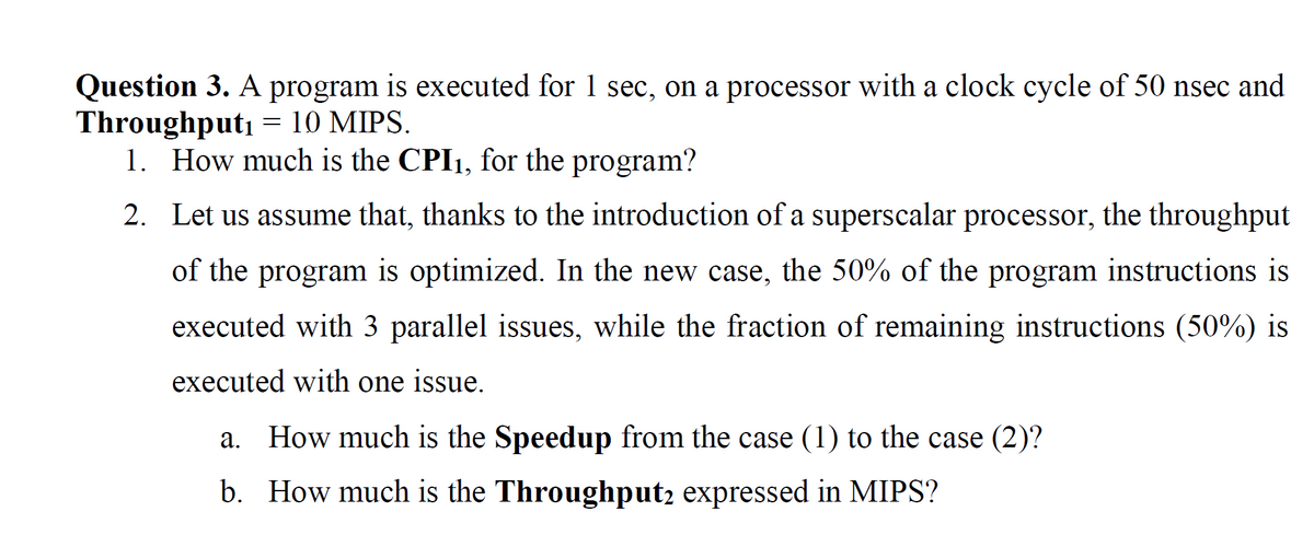 Question 3. A program is executed for 1 sec, on a processor with a clock cycle of 50 nsec and
Throughput₁ = 10 MIPS.
1. How much is the CPI1, for the program?
2.
Let us assume that, thanks to the introduction of a superscalar processor, the throughput
of the program is optimized. In the new case, the 50% of the program instructions is
executed with 3 parallel issues, while the fraction of remaining instructions (50%) is
executed with one issue.
a. How much is the Speedup from the case (1) to the case (2)?
b. How much is the Throughput2 expressed in MIPS?