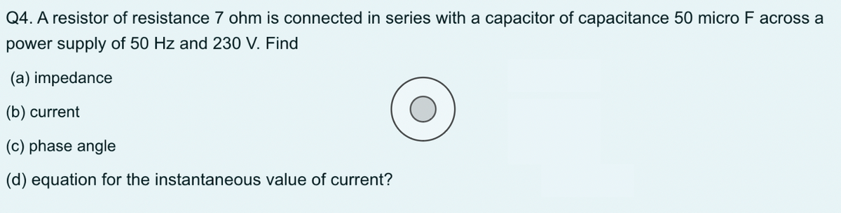 Q4. A resistor of resistance 7 ohm is connected in series with a capacitor of capacitance 50 micro F across a
power supply of 50 Hz and 230 V. Find
(a) impedance
(b) current
(c) phase angle
(d) equation for the instantaneous value of current?