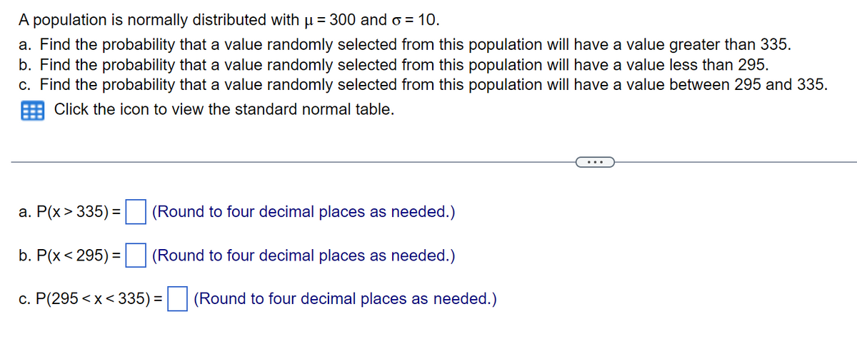 A population is normally distributed with µ = 300 and o = 10.
a. Find the probability that a value randomly selected from this population will have a value greater than 335.
b. Find the probability that a value randomly selected from this population will have a value less than 295.
c. Find the probability that a value randomly selected from this population will have a value between 295 and 335.
Click the icon to view the standard normal table.
(Round to four decimal places as needed.)
(Round to four decimal places as needed.)
c. P(295<x<335) = (Round to four decimal places as needed.)
a. P(x > 335) =
b. P(x < 295) =