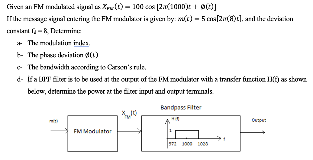 Given an FM modulated signal as XFM (t) = 100 cos [2π(1000)t + Ø(t)]
If the message signal entering the FM modulator is given by: m(t) = 5 cos[2π(8)t], and the deviation
constant fa 8, Determine:
a- The modulation index.
b- The phase deviation Ø(t)
c- The bandwidth according to Carson's rule.
d- If a BPF filter is to be used at the output of the FM modulator with a transfer function H(f) as shown
below, determine the power at the filter input and output terminals.
m(t)
FFM (T)
H
FM Modulator
Bandpass Filter
H (f)
972 1000 1028
f
Output
→