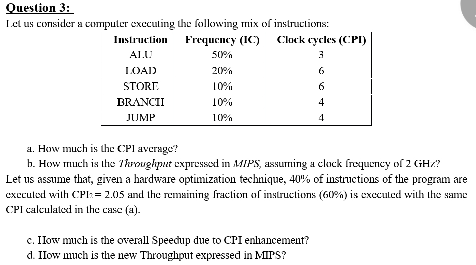 Question 3:
Let us consider a computer executing the following mix of
Frequency (IC)
50%
20%
10%
10%
10%
Instruction
ALU
LOAD
STORE
BRANCH
JUMP
instructions:
Clock cycles (CPI)
3
6
6
4
4
a. How much is the CPI average?
b. How much is the Throughput expressed in MIPS, assuming a clock frequency of 2 GHz?
Let us assume that, given a hardware optimization technique, 40% of instructions of the program are
executed with CPI2 = 2.05 and the remaining fraction of instructions (60%) is executed with the same
CPI calculated in the case (a).
c. How much is the overall Speedup due to CPI enhancement?
d. How much is the new Throughput expressed in MIPS?