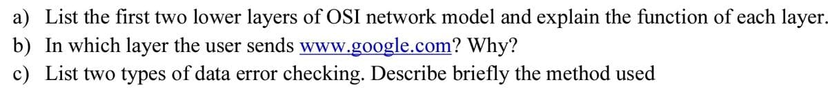 a) List the first two lower layers of OSI network model and explain the function of each layer.
b) In which layer the user sends www.google.com? Why?
c) List two types of data error checking. Describe briefly the method used