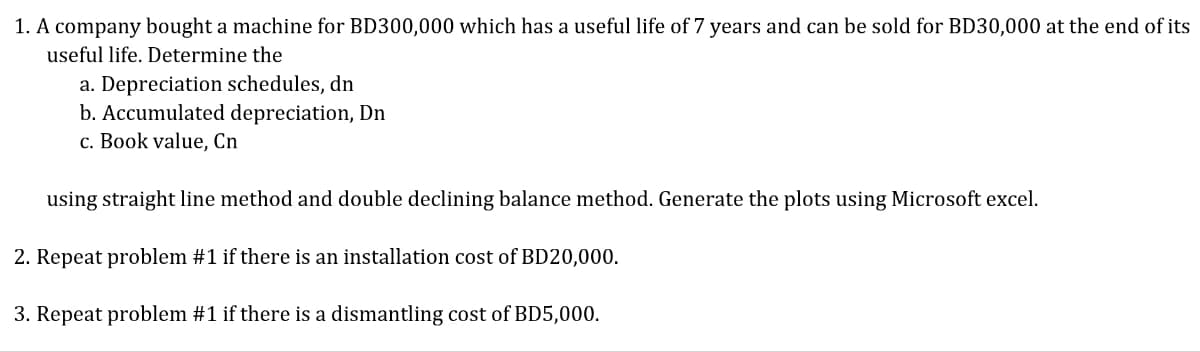 1. A company bought a machine for BD300,000 which has a useful life of 7 years and can be sold for BD30,000 at the end of its
useful life. Determine the
a. Depreciation schedules, dn
b. Accumulated depreciation, Dn
c. Book value, Cn
using straight line method and double declining balance method. Generate the plots using Microsoft excel.
2. Repeat problem #1 if there is an installation cost of BD20,000.
3. Repeat problem #1 if there is a dismantling cost of BD5,000.
