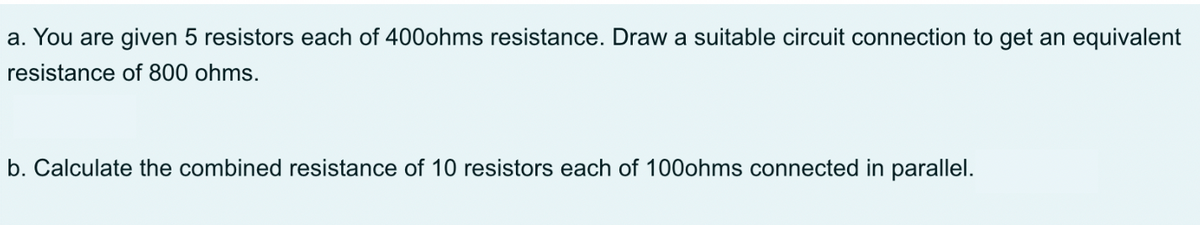 a. You are given 5 resistors each of 400ohms resistance. Draw a suitable circuit connection to get an equivalent
resistance of 800 ohms.
b. Calculate the combined resistance of 10 resistors each of 100ohms connected in parallel.