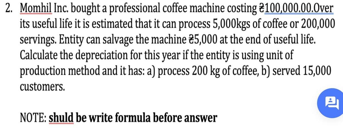 2. Momhil Inc. bought a professional coffee machine costing 2100,000.00.0ver
its useful life it is estimated that it can process 5,000kgs of coffee or 200,000
servings. Entity can salvage the machine 25,000 at the end of useful life.
Calculate the depreciation for this year if the entity is using unit of
production method and it has: a) process 200 kg of coffee, b) served 15,000
www
customers.
NOTE: shuld be Write formula before answer
wwwwwwww
