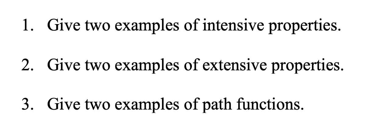 1. Give two examples of intensive properties.
2. Give two examples of extensive properties.
3. Give two examples of path functions.